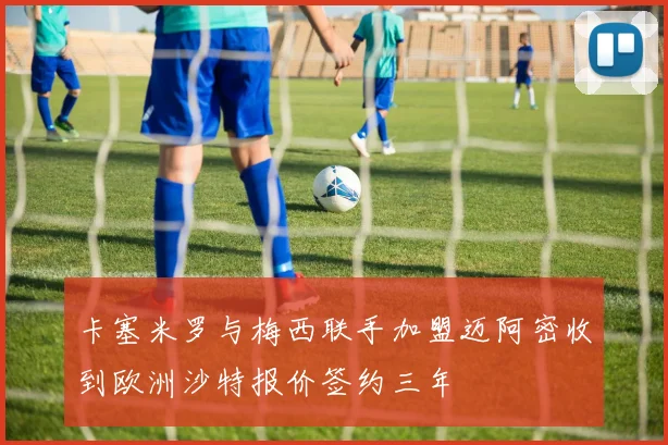 卡塞米罗与梅西联手加盟迈阿密收到欧洲沙特报价签约三年